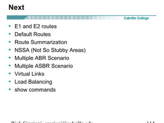 Next 
• E1 and E2 routes 
• Default Routes 
• Route Summarization 
• NSSA (Not So Stubby Areas) 
• Multiple ABR Scenario 
• Multiple ASBR Scenario 
• Virtual Links 
• Load Balancing 
• show commands 
Rick Graziani graziani@cabrillo.edu 114 
 