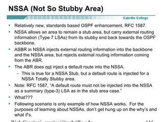 NSSA (Not So Stubby Area) 
• Relatively new, standards based OSPF enhancement, RFC 1587. 
• NSSA allows an area to remain a stub area, but carry external routing 
information (Type 7 LSAs) from its stubby end back towards the OSPF 
backbone. 
• ASBR in NSSA injects external routing information into the backbone 
and the NSSA area, but rejects external routing information coming 
from the ABR. 
• The ABR does not inject a default route into the NSSA. 
– This is true for a NSSA Stub, but a default route is injected for a 
NSSA Totally Stubby area. 
• Note: RFC 1587, “A default route must not be injected into the NSSA 
as a summary (type-3) LSA as in the stub area case.” 
• What??? 
• Following scenario is only example of how NSSA works. For the 
purposes of learning about NSSAs, don’t get hung up on the why’s and 
what if’s. 
Rick Graziani graziani@cabrillo.edu 116 
 