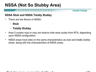 NSSA (Not So Stubby Area) 
NSSA Stub and NSSA Totally Stubby 
• There are two flavors in NSSA: 
– Stub 
– Totally Stubby 
• Area 2 routers may or may not receive Inter-area routes from RTA, depending 
upon NSSA configuration 
• NSSA areas have take on the same characteristics as stub and totally stubby 
areas, along with the characteristics of NSSA areas. 
Rick Graziani graziani@cabrillo.edu 121 
 