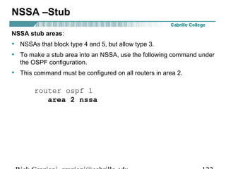 NSSA –Stub 
NSSA stub areas: 
• NSSAs that block type 4 and 5, but allow type 3. 
• To make a stub area into an NSSA, use the following command under 
the OSPF configuration. 
• This command must be configured on all routers in area 2. 
router ospf 1 
area 2 nssa 
Rick Graziani graziani@cabrillo.edu 122 
 