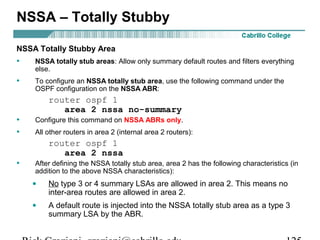 NSSA – Totally Stubby 
NSSA Totally Stubby Area 
• NSSA totally stub areas: Allow only summary default routes and filters everything 
else. 
• To configure an NSSA totally stub area, use the following command under the 
OSPF configuration on the NSSA ABR: 
router ospf 1 
area 2 nssa no-summary 
• Configure this command on NSSA ABRs only. 
• All other routers in area 2 (internal area 2 routers): 
router ospf 1 
area 2 nssa 
• After defining the NSSA totally stub area, area 2 has the following characteristics (in 
addition to the above NSSA characteristics): 
· No type 3 or 4 summary LSAs are allowed in area 2. This means no 
inter-area routes are allowed in area 2. 
· A default route is injected into the NSSA totally stub area as a type 3 
summary LSA by the ABR. 
Rick Graziani graziani@cabrillo.edu 125 
 
