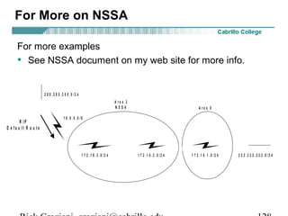 For More on NSSA 
For more examples 
• See NSSA document on my web site for more info. 
A r e a 2 
N S S A A r e a 0 
2 0 0 . 2 0 0 . 2 0 0 . 0 / 2 4 
1 0 . 0 . 0 . 0 / 8 
R T D R T C R T B R T A 
R T E 
R I P 
D e f a u l t R o u t e 
1 7 2 . 1 6 . 3 . 0 / 2 4 1 7 2 . 1 6 . 2 . 0 / 2 4 1 7 2 . 1 6 . 1 . 0 / 2 4 
2 2 2 . 2 2 2 . 2 2 2 . 0 / 2 4 
Rick Graziani graziani@cabrillo.edu 128 
 