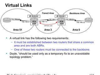 Virtual Links 
• A virtual link has the following two requirements: 
– It must be established between two routers that share a common 
area and are both ABRs. 
– One of these two routers must be connected to the backbone. 
• Doyle, “should be used only as a temporary fix to an unavoidable 
topology problem.” 
Rick Graziani graziani@cabrillo.edu 131 
 