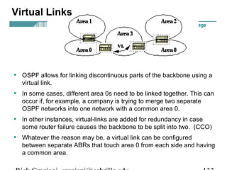 Virtual Links 
• OSPF allows for linking discontinuous parts of the backbone using a 
virtual link. 
• In some cases, different area 0s need to be linked together. This can 
occur if, for example, a company is trying to merge two separate 
OSPF networks into one network with a common area 0. 
• In other instances, virtual-links are added for redundancy in case 
some router failure causes the backbone to be split into two. (CCO) 
• Whatever the reason may be, a virtual link can be configured 
between separate ABRs that touch area 0 from each side and having 
a common area. 
Rick Graziani graziani@cabrillo.edu 133 
 