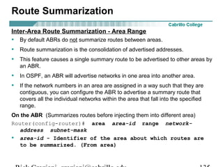 Route Summarization 
Inter-Area Route Summarization - Area Range 
• By default ABRs do not summarize routes between areas. 
• Route summarization is the consolidation of advertised addresses. 
• This feature causes a single summary route to be advertised to other areas by 
an ABR. 
• In OSPF, an ABR will advertise networks in one area into another area. 
• If the network numbers in an area are assigned in a way such that they are 
contiguous, you can configure the ABR to advertise a summary route that 
covers all the individual networks within the area that fall into the specified 
range. 
On the ABR (Summarizes routes before injecting them into different area) 
Router(config-router)# area area-id range network-address 
subnet-mask 
• area-id - Identifier of the area about which routes are 
to be summarized. (From area) 
Rick Graziani graziani@cabrillo.edu 135 
 