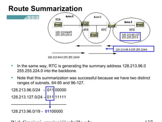 Route Summarization 
• In the same way, RTC is generating the summary address 128.213.96.0 
255.255.224.0 into the backbone. 
• Note that this summarization was successful because we have two distinct 
ranges of subnets, 64-95 and 96-127. 
128.213.96.0/24 - 011 00000 
128.213.127.0/24 – 011 11111 
----------------------------------------- 
128.213.96.0/19 - 01100000 
Rick Graziani graziani@cabrillo.edu 137 
 
