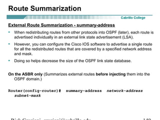 Route Summarization 
External Route Summarization - summary-address 
• When redistributing routes from other protocols into OSPF (later), each route is 
advertised individually in an external link state advertisement (LSA). 
• However, you can configure the Cisco IOS software to advertise a single route 
for all the redistributed routes that are covered by a specified network address 
and mask. 
• Doing so helps decrease the size of the OSPF link state database. 
On the ASBR only (Summarizes external routes before injecting them into the 
OSPF domain.) 
Router(config-router)# summary-address network-address 
subnet-mask 
Rick Graziani graziani@cabrillo.edu 140 
 