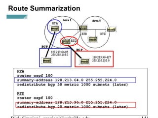 Route Summarization 
RTA 
router ospf 100 
summary-address 128.213.64.0 255.255.224.0 
redistribute bgp 50 metric 1000 subnets (later) 
RTD 
router ospf 100 
summary-address 128.213.96.0 255.255.224.0 
redistribute bgp 20 metric 1000 subnets (later) 
Rick Graziani graziani@cabrillo.edu 141 
 