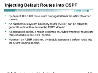 Injecting Default Routes into OSPF 
• By default, 0.0.0.0/0 route is not propagated from the ASBR to other 
routers. 
• An autonomous system boundary router (ASBR) can be forced to 
generate a default route into the OSPF domain. 
• As discussed earlier, a router becomes an ASBR whenever routes are 
redistributed into an OSPF domain. 
• However, an ASBR does not, by default, generate a default route into 
the OSPF routing domain. 
Rick Graziani graziani@cabrillo.edu 142 
 