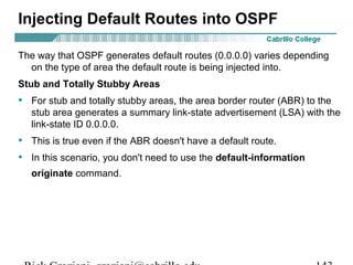 Injecting Default Routes into OSPF 
The way that OSPF generates default routes (0.0.0.0) varies depending 
on the type of area the default route is being injected into. 
Stub and Totally Stubby Areas 
• For stub and totally stubby areas, the area border router (ABR) to the 
stub area generates a summary link-state advertisement (LSA) with the 
link-state ID 0.0.0.0. 
• This is true even if the ABR doesn't have a default route. 
• In this scenario, you don't need to use the default-information 
originate command. 
Rick Graziani graziani@cabrillo.edu 143 
 