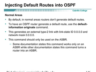 Injecting Default Routes into OSPF 
Normal Areas 
• By default, in normal areas routers don't generate default routes. 
• To have an OSPF router generate a default route, use the default-information 
originate command. 
• This generates an external type-2 link with link-state ID 0.0.0.0 and 
network mask 0.0.0.0. 
• This command should only be used on the ASBR. 
– Some documentation states this command works only on an 
ASBR while other documentation states this command turns a 
router into an ASBR. 
Rick Graziani graziani@cabrillo.edu 146 
 