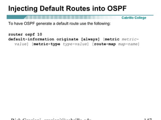 Injecting Default Routes into OSPF 
To have OSPF generate a default route use the following: 
router ospf 10 
default-information originate [always] [metric metric-value] 
[metric-type type-value] [route-map map-name] 
Rick Graziani graziani@cabrillo.edu 147 
 