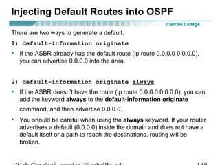Injecting Default Routes into OSPF 
There are two ways to generate a default. 
1) default-information originate 
• If the ASBR already has the default route (ip route 0.0.0.0 0.0.0.0), 
you can advertise 0.0.0.0 into the area. 
2) default-information originate always 
• If the ASBR doesn't have the route (ip route 0.0.0.0 0.0.0.0), you can 
add the keyword always to the default-information originate 
command, and then advertise 0.0.0.0. 
• You should be careful when using the always keyword. If your router 
advertises a default (0.0.0.0) inside the domain and does not have a 
default itself or a path to reach the destinations, routing will be 
broken. 
Rick Graziani graziani@cabrillo.edu 148 
 