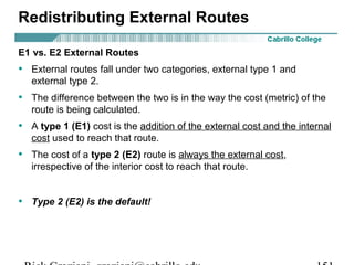 Redistributing External Routes 
E1 vs. E2 External Routes 
• External routes fall under two categories, external type 1 and 
external type 2. 
• The difference between the two is in the way the cost (metric) of the 
route is being calculated. 
• A type 1 (E1) cost is the addition of the external cost and the internal 
cost used to reach that route. 
• The cost of a type 2 (E2) route is always the external cost, 
irrespective of the interior cost to reach that route. 
• Type 2 (E2) is the default! 
Rick Graziani graziani@cabrillo.edu 151 
 