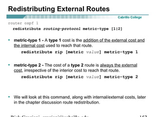 Redistributing External Routes 
router ospf 1 
redistribute routing-protocol metric-type [1|2] 
• metric-type 1 - A type 1 cost is the addition of the external cost and 
the internal cost used to reach that route. 
redistribute rip [metric value] metric-type 1 
• metric-type 2 - The cost of a type 2 route is always the external 
cost, irrespective of the interior cost to reach that route. 
redistribute rip [metric value] metric-type 2 
• We will look at this command, along with internal/external costs, later 
in the chapter discussion route redistribution. 
Rick Graziani graziani@cabrillo.edu 152 
 