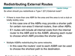 Redistributing External Routes 
So when should you redistribute a Type-1 (E1) External route? 
• If there is more than one ABR for the area and the area is not a stub or 
totally stubby area. 
– In this case one of the ABRs may provide a shorter path 
for certain non-area 0 internal routers, than other ABRs. 
– E1 routes will include all internal costs from the internal 
router to the ABR and to the ASBR, allowing each router 
to choose which ABR provides the shorter path. 
• Multiple ASBRs redistributing the same networks. 
– In this case the routers’ cost to each ASBR can be used 
to choose the shortest path to the destination. 
Rick Graziani graziani@cabrillo.edu 156 
 