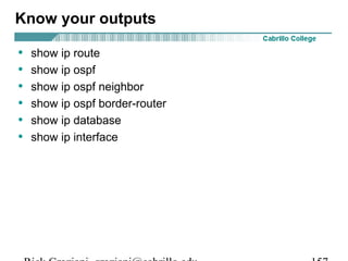 Know your outputs 
• show ip route 
• show ip ospf 
• show ip ospf neighbor 
• show ip ospf border-router 
• show ip database 
• show ip interface 
Rick Graziani graziani@cabrillo.edu 157 
 