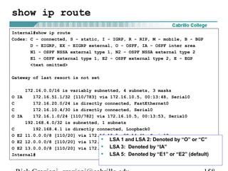 show ip route 
Internal#show ip route 
Codes: C - connected, S - static, I - IGRP, R - RIP, M - mobile, B - BGP 
D - EIGRP, EX - EIGRP external, O - OSPF, IA - OSPF inter area 
N1 - OSPF NSSA external type 1, N2 - OSPF NSSA external type 2 
E1 - OSPF external type 1, E2 - OSPF external type 2, E - EGP 
<text omitted> 
Gateway of last resort is not set 
172.16.0.0/16 is variably subnetted, 4 subnets, 3 masks 
O IA 172.16.51.1/32 [110/783] via 172.16.10.5, 00:13:48, Serial0 
C 172.16.20.0/24 is directly connected, FastEthernet0 
C 172.16.10.4/30 is directly connected, Serial0 
O IA 172.16.1.0/24 [110/782] via 172.16.10.5, 00:13:53, Serial0 
192.168.4.0/32 is subnetted, 1 subnets 
C 192.168.4.1 is directly connected, Loopback0 
O E2 11.0.0.0/8 [110/20] via 172.16.10.5, 00:14:41, Serial0 
O E2 12.0.0.0/8 [110/20] via 172.16.10.5, 00:14:41, Serial0 
O E2 13.0.0.0/8 [110/20] via 172.16.10.5, 00:14:42, Serial0 
Internal# 
• LSA 1 and LSA 2: Denoted by “O” or “C” 
• LSA 3: Denoted by “IA” 
• LSA 5: Denoted by “E1” or “E2” (default) 
Rick Graziani graziani@cabrillo.edu 158 
 