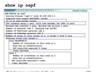 show ip ospf 
ABR-2#show ip ospf 
Routing Process "ospf 1" with ID 192.168.3.1 
Supports only single TOS(TOS0) routes 
It is an area border router 
SPF schedule delay 5 secs, Hold time between two SPFs 10 secs 
Minimum LSA interval 5 secs. Minimum LSA arrival 1 secs 
Number of external LSA 3. Checksum Sum 0x97E3 
Number of DCbitless external LSA 0 
Number of DoNotAge external LSA 0 
Number of areas in this router is 2. 2 normal 0 stub 0 nssa 
External flood list length 0 
Area BACKBONE(0) 
Number of interfaces in this area is 1 
Area has no authentication 
SPF algorithm executed 8 times 
<text omitted> 
Area 1 
Number of interfaces in this area is 1 
Area has no authentication 
SPF algorithm executed 5 times 
<text omitted> 
Rick Graziani graziani@cabrillo.edu 159 
 