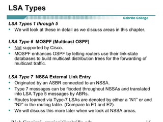 LSA Types 
LSA Types 1 through 5 
• We will look at these in detail as we discuss areas in this chapter. 
LSA Type 6 MOSPF (Multicast OSPF) 
• Not supported by Cisco. 
• MOSPF enhances OSPF by letting routers use their link-state 
databases to build multicast distribution trees for the forwarding of 
multicast traffic. 
LSA Type 7 NSSA External Link Entry 
• Originated by an ASBR connected to an NSSA. 
• Type 7 messages can be flooded throughout NSSAs and translated 
into LSA Type 5 messages by ABRs. 
• Routes learned via Type-7 LSAs are denoted by either a “N1” or and 
“N2” in the routing table. (Compare to E1 and E2). 
• We will discuss this more later when we look at NSSA areas. 
Rick Graziani graziani@cabrillo.edu 16 
 