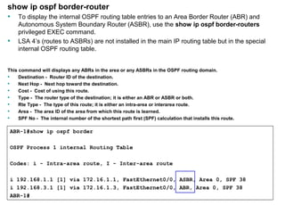 show ip ospf border-router 
• To display the internal OSPF routing table entries to an Area Border Router (ABR) and 
Autonomous System Boundary Router (ASBR), use the show ip ospf border-routers 
privileged EXEC command. 
• LSA 4’s (routes to ASBRs) are not installed in the main IP routing table but in the special 
internal OSPF routing table. 
This command will displays any ABRs in the area or any ASBRs in the OSPF routing domain. 
• Destination - Router ID of the destination. 
• Next Hop - Next hop toward the destination. 
• Cost - Cost of using this route. 
• Type - The router type of the destination; it is either an ABR or ASBR or both. 
• Rte Type - The type of this route; it is either an intra-area or interarea route. 
• Area - The area ID of the area from which this route is learned. 
• SPF No - The internal number of the shortest path first (SPF) calculation that installs this route. 
ABR-1#show ip ospf border 
OSPF Process 1 internal Routing Table 
Codes: i - Intra-area route, I - Inter-area route 
i 192.168.1.1 [1] via 172.16.1.1, FastEthernet0/0, ASBR, Area 0, SPF 38 
i 192.168.3.1 [1] via 172.16.1.3, FastEthernet0/0, ABR, Area 0, SPF 38 
ABR-1# 
Rick Graziani graziani@cabrillo.edu 161 
 
