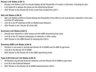 Router Link States (LSA 1) 
• Router Link States (LSA1’s) should display all the RouterIDs of routers in that area, including its own. 
• Link State ID is always the same as the Advertising Router. 
• ADV Router is the Router ID of the router that created this LSA 1. 
Net Link States (LSA 2) 
• Net Link States (LSA2’s) should display the RouterIDs of the DRs on all multi-access networks in the area 
and their IP addresses. 
• Link ID is the IP address of DR on MultiAccess Network. 
• ADV Router is the Router ID of the DR. 
Summary Link States (LSA 3) 
• Should see networks in other areas and the ABR advertising that route. 
• Link ID is the IP network addresses of networks in other areas. 
• ADV Router is the ABR Router ID sending the LSA-3. 
Summary ASB Link States (LSA 4) 
• Routers in non-area 0, should see Router ID of ASBR and its ABR to get there. 
• Link ID is the Router ID of ASBR 
• ADV Router is the Router ID of the ABR advertising route 
Type-5 AS External Link States (LSA 5) 
• All Routers should see External networks and the Router ID of ASBR to get there 
• Link ID is the External Network 
• ADV Router is the Router ID of ASBR advertising the LSA 5. 
Rick Graziani graziani@cabrillo.edu 163 
 