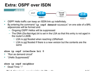 Extra: OSPF over ISDN 
• OSPF Hello traffic can keep an ISDN link up indefinitely. 
• By entering the command “ip ospf demand-circuit” on one side of a BRI, 
adjacencies will be formed and: 
– Ongoing OSPF Hellos will be suppressed 
– The DNA (Do-Not-Age) bit is set in the LSA so that this entry is not aged in 
the router’s LSDB. 
• LSA is not flooded when reaching LSRefresh 
• LSA is not flooded if there is a new version but the contents are the 
same 
show ip ospf interface bri 0 
• “Run as demand circuit” 
• “(Hello Suppressed)” 
show ip ospf neighbor 
• Dead Time: “-” 
Rick Graziani graziani@cabrillo.edu 166 
 