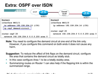 Extra: OSPF over ISDN 
Router1 
interface BRI1/1 
ip address 192.158.254.13 {/30} 
ip ospf demand-circuit 
router ospf 20 
network 192.158.254.0 0.0.0.255 area 0 
Router2 
interface BRI1/0 
ip address 192.158.254.14 {/30} 
router ospf 20 
network 192.158.254.0 0.0.0.255 area 0 
Note: You need to configure the demand circuit at one end of the link only. 
However, if you configure this command on both ends it does not cause any 
harm. 
Suggestion: To reduce the affect of link flaps on the demand circuit, configure 
the area that contains the demand circuit as totally stub. 
• In this case configure Area 1 to be a totally stubby area. 
• Summarizing routes on Router 1 can also help if the flapping link is within the 
summarized range. 
Rick Graziani graziani@cabrillo.edu 167 
 