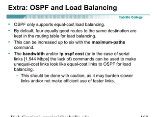 Extra: OSPF and Load Balancing 
• OSPF only supports equal-cost load balancing. 
• By default, four equally good routes to the same destination are 
kept in the routing table for load balancing. 
• This can be increased up to six with the maximum-paths 
command. 
• The bandwidth and/or ip ospf cost (or in the case of serial 
links [1.544 Mbps] the lack of) commands can be used to make 
unequal-cost links look like equal-cost links to OSPF for load 
balancing. 
– This should be done with caution, as it may burden slower 
links and/or not make efficient use of faster links. 
Rick Graziani graziani@cabrillo.edu 168 
 