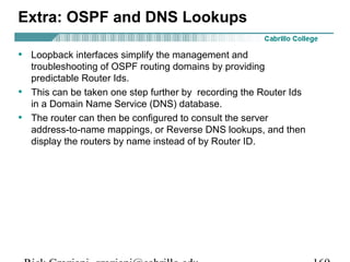 Extra: OSPF and DNS Lookups 
• Loopback interfaces simplify the management and 
troubleshooting of OSPF routing domains by providing 
predictable Router Ids. 
• This can be taken one step further by recording the Router Ids 
in a Domain Name Service (DNS) database. 
• The router can then be configured to consult the server 
address-to-name mappings, or Reverse DNS lookups, and then 
display the routers by name instead of by Router ID. 
Rick Graziani graziani@cabrillo.edu 169 
 