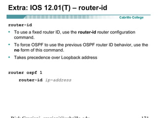 Extra: IOS 12.01(T) – router-id 
router-id 
• To use a fixed router ID, use the router-id router configuration 
command. 
• To force OSPF to use the previous OSPF router ID behavior, use the 
no form of this command. 
• Takes precedence over Loopback address 
router ospf 1 
router-id ip-address 
Rick Graziani graziani@cabrillo.edu 171 
 