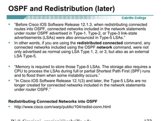 OSPF and Redistribution (later) 
• “Before Cisco IOS Software Release 12.1.3, when redistributing connected 
routes into OSPF, connected networks included in the network statements 
under router OSPF advertised in Type-1, Type-2, or Type-3 link-state 
advertisements (LSAs) were also announced in Type-5 LSAs.” 
• In other words, if you are using the redistributed connected command, any 
connected networks included using the OSPF network command, were not 
only advertised as normal using LSA Type 1, 2, or 3, but also as an external 
LSA Type-5. 
• “Memory is required to store those Type-5 LSAs. The storage also requires a 
CPU to process the LSAs during full or partial Shortest Path First (SPF) runs 
and to flood them when some instability occurs.” 
• “In Cisco IOS Software Release 12.1(3) and later, the Type-5 LSAs are no 
longer created for connected networks included in the network statements 
under router OSPF.” 
Redistributing Connected Networks into OSPF 
• http://www.cisco.com/warp/public/104/redist-conn.html 
Rick Graziani graziani@cabrillo.edu 172 
 