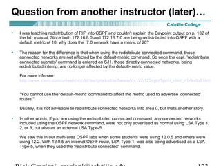 Question from another instructor (later)… 
• I was teaching redistribution of RIP into OSPF and couldn't explain the Baypoint output on p. 132 of 
the lab manual. Since both 172.16.8.0 and 172.16.7.0 are being redistributed into OSPF with a 
default metric of 10, why does the .7.0 network have a metric of 20? 
• The reason for the difference is that when using the redistribute connected command, those 
connected networks are not affected by the default-metric command. So once the ospf, 'redistribute 
connected subnets' command is entered on SJ1, those directly connected networks, being 
redistributed into rip, are no longer affected by the default-metric value. 
For more info see: 
http://www.cisco.com/univercd/cc/td/doc/product/software/ios122/122cgcr/fiprrp_r/ind_r/1rfindp2.htm 
"You cannot use the 'default-metric' command to affect the metric used to advertise 'connected' 
routes." 
Usually, it is not advisable to redistribute connected networks into area 0, but thats another story. 
• In other words, if you are using the redistributed connected command, any connected networks 
included using the OSPF network command, were not only advertised as normal using LSA Type 1, 
2, or 3, but also as an external LSA Type-5. 
We saw this in our multi-area OSPF labs when some students were using 12.0.5 and others were 
using 12.2. With 12.0.5 an internal OSPF route, LSA Type-1, was also being advertised as a LSA 
Type-5, when they used the "redistribute connected" command. 
Rick Graziani graziani@cabrillo.edu 173 
 