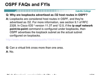 OSPF FAQs and FYIs 
Q: Why are loopbacks advertised as /32 host routes in OSPF? 
A: Loopbacks are considered host routes in OSPF, and they're 
advertised as /32. For more information, see section 9.1 of RFC 
2328. In Cisco IOS ® version 11.3T and 12.0, if the ip ospf network 
point-to-point command is configured under loopbacks, then 
OSPF advertises the loopback subnet as the actual subnet 
configured on loopbacks. 
http://www.cisco.com/warp/public/104/9.html 
Q: Can a virtual link cross more than one area. 
A: No. 
Rick Graziani graziani@cabrillo.edu 174 
 