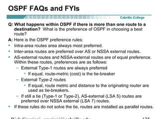 OSPF FAQs and FYIs 
Q: What happens within OSPF if there is more than one route to a 
destination? What is the preference of OSPF in choosing a best 
route? 
A: Here is the OSPF preference rules: 
• Intra-area routes area always most preferred. 
• Inter-area routes are preferred over AS or NSSA external routes. 
• AS-external routes and NSSA-external routes are of equal preference. 
Within these routes, preferences are as follows: 
– External Type-1 routes are always preferred 
• If equal, route-metric (cost) is the tie-breaker 
– External Type-2 routes 
• If equal, route metric and distance to the originating router are 
used as tie-breakers. 
– If still a tie (Type-1 or Type-2), AS-external (LSA 5) routes are 
preferred over NSSA external (LSA 7) routes. 
• If these rules do not solve the tie, routes are installed as parallel routes. 
Rick Graziani graziani@cabrillo.edu 175 
 