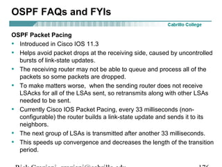 OSPF FAQs and FYIs 
OSPF Packet Pacing 
• Introduced in Cisco IOS 11.3 
• Helps avoid packet drops at the receiving side, caused by uncontrolled 
bursts of link-state updates. 
• The receiving router may not be able to queue and process all of the 
packets so some packets are dropped. 
• To make matters worse, when the sending router does not receive 
LSAcks for all of the LSAs sent, so retransmits along with other LSAs 
needed to be sent. 
• Currently Cisco IOS Packet Pacing, every 33 milliseconds (non-configurable) 
the router builds a link-state update and sends it to its 
neighbors. 
• The next group of LSAs is transmitted after another 33 milliseconds. 
• This speeds up convergence and decreases the length of the transition 
period. 
Rick Graziani graziani@cabrillo.edu 176 
 
