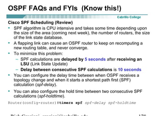 OSPF FAQs and FYIs (Know this!) 
Cisco SPF Scheduling (Review) 
• SPF algorithm is CPU intensive and takes some time depending upon 
the size of the area (coming next week), the number of routers, the size 
of the link state database. 
• A flapping link can cause an OSPF router to keep on recomputing a 
new routing table, and never converge. 
• To minimize this problem: 
– SPF calculations are delayed by 5 seconds after receiving an 
LSU (Link State Update) 
– Delay between consecutive SPF calculations is 10 seconds 
• You can configure the delay time between when OSPF receives a 
topology change and when it starts a shortest path first (SPF) 
calculation (spf-delay). 
• You can also configure the hold time between two consecutive SPF 
calculations (spf-holdtime). 
Router(config-router)#timers spf spf-delay spf-holdtime 
Rick Graziani graziani@cabrillo.edu 178 
 