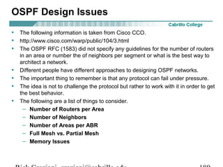 OSPF Design Issues 
• The following information is taken from Cisco CCO. 
• http://www.cisco.com/warp/public/104/3.html 
• The OSPF RFC (1583) did not specify any guidelines for the number of routers 
in an area or number the of neighbors per segment or what is the best way to 
architect a network. 
• Different people have different approaches to designing OSPF networks. 
• The important thing to remember is that any protocol can fail under pressure. 
• The idea is not to challenge the protocol but rather to work with it in order to get 
the best behavior. 
• The following are a list of things to consider. 
– Number of Routers per Area 
– Number of Neighbors 
– Number of Areas per ABR 
– Full Mesh vs. Partial Mesh 
– Memory Issues 
Rick Graziani graziani@cabrillo.edu 180 
 
