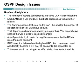 OSPF Design Issues 
Number of Neighbors 
• The number of routers connected to the same LAN is also important. 
• Each LAN has a DR and BDR that build adjacencies with all other 
routers. 
• The fewer neighbors that exist on the LAN, the smaller the number of 
adjacencies a DR or BDR have to build. 
• That depends on how much power your router has. You could always 
change the OSPF priority to select your DR. 
• Also if possible, try to avoid having the same router be the DR on 
more than one segment. 
• If DR selection is based on the highest RID, then one router could 
accidentally become a DR over all segments it is connected to. 
• This router would be doing extra effort while other routers are idle. 
Rick Graziani graziani@cabrillo.edu 182 
 