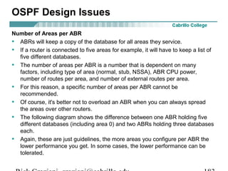 OSPF Design Issues 
Number of Areas per ABR 
• ABRs will keep a copy of the database for all areas they service. 
• If a router is connected to five areas for example, it will have to keep a list of 
five different databases. 
• The number of areas per ABR is a number that is dependent on many 
factors, including type of area (normal, stub, NSSA), ABR CPU power, 
number of routes per area, and number of external routes per area. 
• For this reason, a specific number of areas per ABR cannot be 
recommended. 
• Of course, it's better not to overload an ABR when you can always spread 
the areas over other routers. 
• The following diagram shows the difference between one ABR holding five 
different databases (including area 0) and two ABRs holding three databases 
each. 
• Again, these are just guidelines, the more areas you configure per ABR the 
lower performance you get. In some cases, the lower performance can be 
tolerated. 
Rick Graziani graziani@cabrillo.edu 183 
 