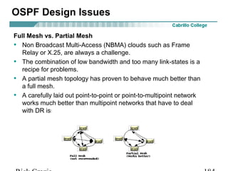 OSPF Design Issues 
Full Mesh vs. Partial Mesh 
• Non Broadcast Multi-Access (NBMA) clouds such as Frame 
Relay or X.25, are always a challenge. 
• The combination of low bandwidth and too many link-states is a 
recipe for problems. 
• A partial mesh topology has proven to behave much better than 
a full mesh. 
• A carefully laid out point-to-point or point-to-multipoint network 
works much better than multipoint networks that have to deal 
with DR issues. 
Rick Graziani graziani@cabrillo.edu 184 
 