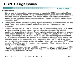 OSPF Design Issues 
Memory Issues 
• It is not easy to figure out the memory needed for a particular OSPF configuration. Memory 
issues usually come up when too many external routes are injected in the OSPF domain. A 
backbone area with 40 routers and a default route to the outside world would have less 
memory issues compared with a backbone area with 4 routers and 33,000 external routes 
injected into OSPF. 
• Memory could also be conserved by using a good OSPF design. Summarization at the area 
border routers and use of stub areas could further minimize the number of routes 
exchanged. 
• The total memory used by OSPF is the sum of the memory used in the routing table (show 
ip route summary) and the memory used in the link-state database. The following 
numbers are a rule of thumb estimate. Each entry in the routing table will consume between 
approximately 200 and 280 bytes plus 44 bytes per extra path. Each LSA will consume a 
100 byte overhead plus the size of the actual link state advertisement, possibly another 60 
to 100 bytes (for router links, this depends on the number of interfaces on the router). This 
should be added to memory used by other processes and by the IOS itself. If you really 
want to know the exact number, you can do a show memory with and without OSPF being 
turned on. The difference in the processor memory used would be the answer (keep a 
backup copy of the configs). 
• Normally, a routing table with less than 500K bytes could be accommodated with 2 to 4 MB 
RAM; Large networks with greater than 500K may need 8 to 16 MB, or 32 to 64 MB if full 
routes are injected from the Internet. 
Rick Graziani graziani@cabrillo.edu 185 
 