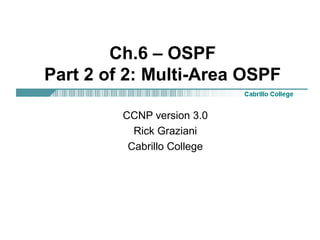 Ch.6 – OSPF 
Part 2 of 2: Multi-Area OSPF 
CCNP version 3.0 
Rick Graziani 
Cabrillo College 

