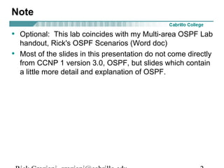 Note 
• Optional: This lab coincides with my Multi-area OSPF Lab 
handout, Rick's OSPF Scenarios (Word doc) 
• Most of the slides in this presentation do not come directly 
from CCNP 1 version 3.0, OSPF, but slides which contain 
a little more detail and explanation of OSPF. 
Rick Graziani graziani@cabrillo.edu 2 
 