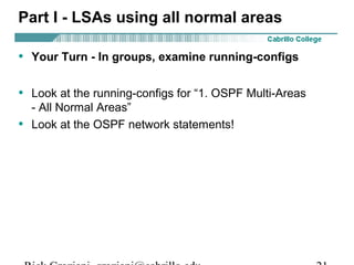 Part I - LSAs using all normal areas 
• Your Turn - In groups, examine running-configs 
• Look at the running-configs for “1. OSPF Multi-Areas 
- All Normal Areas” 
• Look at the OSPF network statements! 
Rick Graziani graziani@cabrillo.edu 21 
 