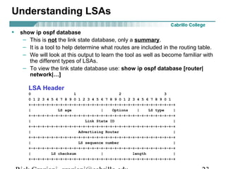 Understanding LSAs 
• show ip ospf database 
– This is not the link state database, only a summary. 
– It is a tool to help determine what routes are included in the routing table. 
– We will look at this output to learn the tool as well as become familiar with 
the different types of LSAs. 
– To view the link state database use: show ip ospf database [router| 
network|…] 
LSA Header 
0 1 2 3 
0 1 2 3 4 5 6 7 8 9 0 1 2 3 4 5 6 7 8 9 0 1 2 3 4 5 6 7 8 9 0 1 
+-+-+-+-+-+-+-+-+-+-+-+-+-+-+-+-+-+-+-+-+-+-+-+-+-+-+-+-+-+-+-+-+ 
| LS age | Options | LS type | 
+-+-+-+-+-+-+-+-+-+-+-+-+-+-+-+-+-+-+-+-+-+-+-+-+-+-+-+-+-+-+-+-+ 
| Link State ID | 
+-+-+-+-+-+-+-+-+-+-+-+-+-+-+-+-+-+-+-+-+-+-+-+-+-+-+-+-+-+-+-+-+ 
| Advertising Router | 
+-+-+-+-+-+-+-+-+-+-+-+-+-+-+-+-+-+-+-+-+-+-+-+-+-+-+-+-+-+-+-+-+ 
| LS sequence number | 
+-+-+-+-+-+-+-+-+-+-+-+-+-+-+-+-+-+-+-+-+-+-+-+-+-+-+-+-+-+-+-+-+ 
| LS checksum | length | 
+-+-+-+-+-+-+-+-+-+-+-+-+-+-+-+-+-+-+-+-+-+-+-+-+-+-+-+-+-+-+-+-+ 
Rick Graziani graziani@cabrillo.edu 23 
 