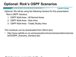 Optional: Rick’s OSPF Scenarios 
Optional: We will be using the following handout for this presentation: 
Rick’s OSPF Handout: 
1. OSPF Multi-Area - All Normal Areas 
2. OSPF Multi-Area - Stub Area 
3. OSPF Multi-Area - Totally Stubby Area 
This handouts can be downloaded from (Word doc): 
• http://www.cabrillo.cc.ca.us/ciscoacad/curriculum/presentations/semes 
ter5/OSPF_Scenario_Handout.doc 
Rick Graziani graziani@cabrillo.edu 3 
 