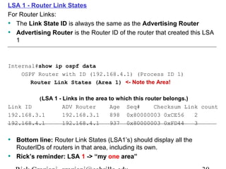 LSA 1 - Router Link States 
For Router Links: 
• The Link State ID is always the same as the Advertising Router 
• Advertising Router is the Router ID of the router that created this LSA 
1 
Internal#show ip ospf data 
OSPF Router with ID (192.168.4.1) (Process ID 1) 
Router Link States (Area 1) <- Note the Area! 
(LSA 1 - Links in the area to which this router belongs.) 
Link ID ADV Router Age Seq# Checksum Link count 
192.168.3.1 192.168.3.1 898 0x80000003 0xCE56 2 
192.168.4.1 192.168.4.1 937 0x80000003 0xFD44 3 
• Bottom line: Router Link States (LSA1’s) should display all the 
RouterIDs of routers in that area, including its own. 
• Rick’s reminder: LSA 1 -> “my one area” 
Rick Graziani graziani@cabrillo.edu 30 
 