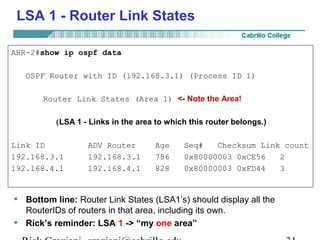 LSA 1 - Router Link States 
ABR-2#show ip ospf data 
OSPF Router with ID (192.168.3.1) (Process ID 1) 
Router Link States (Area 1) <- Note the Area! 
(LSA 1 - Links in the area to which this router belongs.) 
Link ID ADV Router Age Seq# Checksum Link count 
192.168.3.1 192.168.3.1 786 0x80000003 0xCE56 2 
192.168.4.1 192.168.4.1 828 0x80000003 0xFD44 3 
• Bottom line: Router Link States (LSA1’s) should display all the 
RouterIDs of routers in that area, including its own. 
• Rick’s reminder: LSA 1 -> “my one area” 
Rick Graziani graziani@cabrillo.edu 31 
 