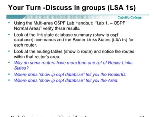 Your Turn -Discuss in groups (LSA 1s) 
• Using the Multi-area OSPF Lab Handout: “Lab 1. – OSPF 
Normal Areas” verify these results. 
• Look at the link state database summary (show ip ospf 
database) commands and the Router Links States (LSA1s) for 
each router. 
• Look at the routing tables (show ip route) and notice the routes 
within that router’s area. 
• Why do some routers have more than one set of Router Links 
States? 
• Where does “show ip ospf database” tell you the RouterID. 
• Where does “show ip ospf database” tell you the Area. 
Rick Graziani graziani@cabrillo.edu 33 
 